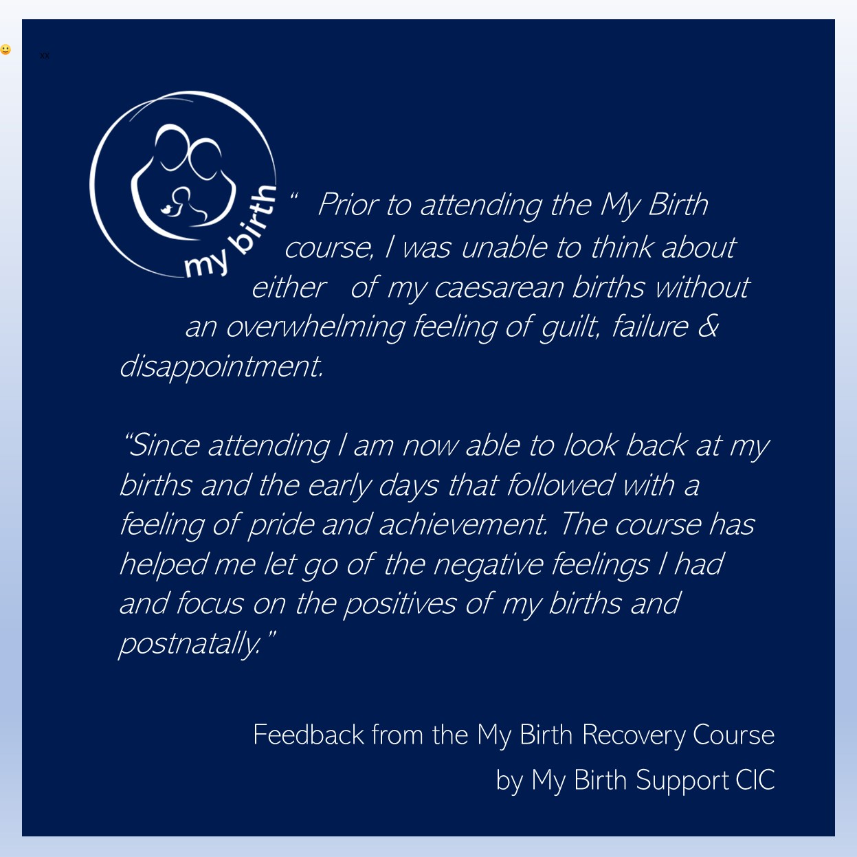 Prior to attending the My Birth 						course, I was unable to think about 					either 	of my caesarean births without 		an overwhelming feeling of guilt, failure & disappointment.
 
“Since attending I am now able to look back at my births and the early days that followed with a feeling of pride and achievement. The course has helped me let go of the negative feelings I had and focus on the positives of my births and postnatally.”
Feedback from the My Birth Recovery Course by My Birth Support CIC