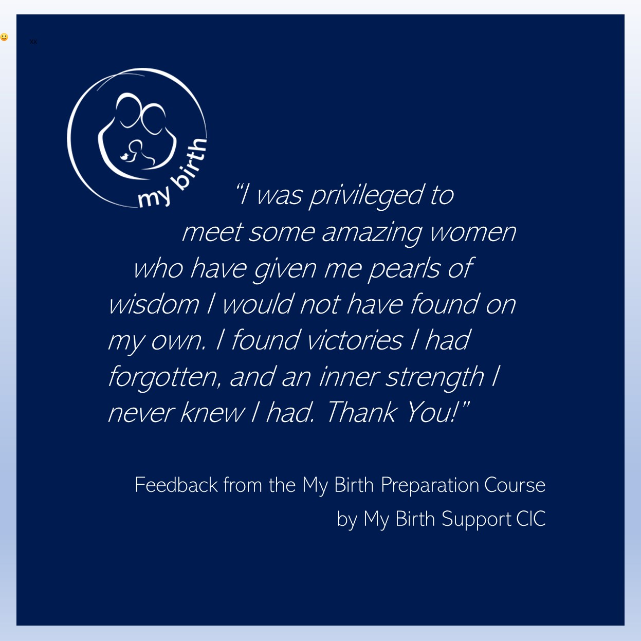 “I was privileged to meet some amazing women who have given me pearls of wisdom I would not have found on my own. I found victories I had forgotten, and an inner strength I never knew I had. Thank You!” Feedback from the My Birth Preparation Course by My Birth Support CIC